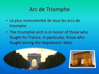 Arc de Triomphe
• Le plus monumental de tous les arcs de
  triomphe
• The triumphal arch is in honor of those who
  fought for France, in particular, those who
  fought during the Napoleonic Wars.
 