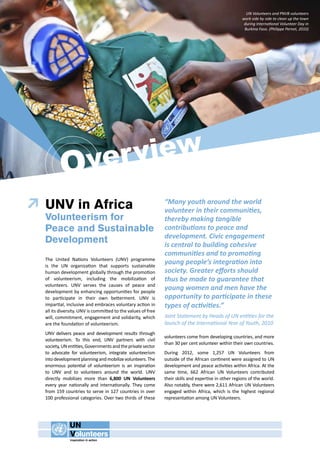 Over view 
UNV in Africa 
Volunteerism for 
Peace and Sustainable 
Development 
The United Nations Volunteers (UNV) programme 
is the UN organization that supports sustainable 
human development globally through the promotion 
of volunteerism, including the mobilization of 
volunteers. UNV serves the causes of peace and 
development by enhancing opportunities for people 
to participate in their own betterment. UNV is 
impartial, inclusive and embraces voluntary action in 
all its diversity. UNV is committed to the values of free 
will, commitment, engagement and solidarity, which 
are the foundation of volunteerism. 
UNV delivers peace and development results through 
volunteerism. To this end, UNV partners with civil 
society, UN entities, Governments and the private sector 
to advocate for volunteerism, integrate volunteerism 
into development planning and mobilize volunteers. The 
enormous potential of volunteerism is an inspiration 
to UNV and to volunteers around the world. UNV 
directly mobilizes more than 6,800 UN Volunteers 
every year nationally and internationally. They come 
from 159 countries to serve in 127 countries in over 
100 professional categories. Over two thirds of these 
UN Volunteers and PNVB volunteers 
work side by side to clean up the town 
during International Volunteer Day in 
Burkina Faso. (Philippe Pernet, 2010) 
“Many youth around the world 
volunteer in their communities, 
thereby making tangible 
contributions to peace and 
development. Civic engagement 
is central to building cohesive 
communities and to promoting 
young people’s integration into 
society. Greater efforts should 
thus be made to guarantee that 
young women and men have the 
opportunity to participate in these 
types of activities.” 
Joint Statement by Heads of UN entities for the 
launch of the International Year of Youth, 2010 
volunteers come from developing countries, and more 
than 30 per cent volunteer within their own countries. 
During 2012, some 1,257 UN Volunteers from 
outside of the African continent were assigned to UN 
development and peace activities within Africa. At the 
same time, 662 African UN Volunteers contributed 
their skills and expertise in other regions of the world. 
Also notably, there were 2,611 African UN Volunteers 
engaged within Africa, which is the highest regional 
representation among UN Volunteers. 
 