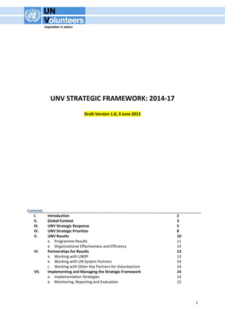 1 
UNV STRATEGIC FRAMEWORK: 2014-17 
Draft Version 1.0, 3 June 2013 
Contents 
I. Introduction 2 
II. Global Context 3 
III. UNV Strategic Response 5 
IV. UNV Strategic Priorities 8 
V. UNV Results 10 
A. Programme Results 11 
B. Organizational Effectiveness and Efficiency 13 
VI. Partnerships for Results 13 
A. Working with UNDP 13 
B. Working with UN System Partners 14 
C. Working with Other Key Partners for Volunteerism 14 
VII. Implementing and Managing the Strategic Framework 14 
A. Implementation Strategies 14 
B. Monitoring, Reporting and Evaluation 15 
 