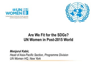 Are We Fit for the SDGs?
UN Women in Post-2015 World
Monjurul Kabir,
Head of Asia-Pacific Section, Programme Division
UN Women HQ, New York
 