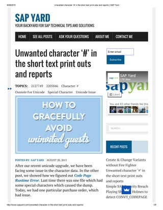 8/28/2015 Unwanted character ‘#’ in the short text print outs and reports | SAP Yard
http://www.sapyard.com/unwanted­character­in­the­short­text­print­outs­and­reports/ 1/9
Unwanted character ‘#’ in
the short text print outs
and reports
TOPICS: 2127749 2205846 Character '#'
Ossnote For Unicode Special Character Unicode Issue
POSTED BY: SAP YARD AUGUST 20, 2015
After our recent unicode upgrade, we have been
facing some issue in the character data. In the other
post, we showed how we figured out Code Page
Runtime Error. Last time there was one file which had
some special characters which caused the dump.
Today, we had one particular purchase order, which
had issue.
Enter email
Subscribe
RECENT POSTS
Create & Change Variants
without Fire Fighter
Unwanted character ‘#’ in
the short text print outs
and reports
Simple SAP Security Breach
Playing Sherlock Holmes to
detect CONVT_CODEPAGE
SAP YARD
YOUR BACKYARD FOR SAP TECHNICAL TIPS AND SOLUTIONS
HOME SEE ALL POSTS ASK YOUR QUESTIONS ABOUT ME CONTACT ME
You and 83 other friends like this
SAP Yard
178 likes
Liked
SEARCH …
 
