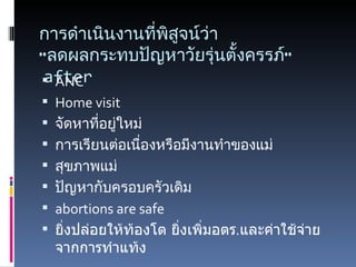 การดำเนินงานที่พิสูจน์ว่า  “ลดผลกระทบปัญหาวัยรุ่นตั้งครรภ์”  after ANC Home visit จัดหาที่อยู่ใหม่ การเรียนต่อเนื่องหรือมีงานทำของแม่ สุขภาพแม่ ปัญหากับครอบครัวเดิม abortions are safe ยิ่งปล่อยให้ท้องโต ยิ่งเพิ่มอตร . และค่าใช้จ่ายจากการทำแท้ง 