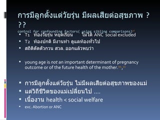 การมีลูกตั้งแต่วัยรุ่น มีผลเสียต่อสุขภาพ  ??? control for confounding factors( using sibling comparisons) 17 T1 ท้องวัยรุ่น หยุดเรียน ไม่ได้  ANC  social excluded T2 ท้องปกติ มีงานทำ ดูแลท้องทั่วไป สถิติตัดตัวกวน สวล .  ออกแล้วพบว่า young age is  not  an important determinant of pregnancy outcome or of the future health of the mother. 10, , 11   การมีลูกตั้งแต่วัยรุ่น ไม่มีผลเสียต่อสุขภาพของแม่ แต่วิถีชีวิตของแม่เปลี่ยนไป  .... เนื้องาน  health < social welfare  exc. Abortion or ANC 