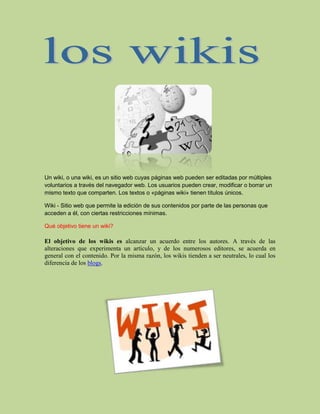 17106901157605<br />Un wiki, o una wiki, es un sitio web cuyas páginas web pueden ser editadas por múltiples voluntarios a través del navegador web. Los usuarios pueden crear, modificar o borrar un mismo texto que comparten. Los textos o «páginas wiki» tienen títulos únicos.<br />Wiki - Sitio web que permite la edición de sus contenidos por parte de las personas que acceden a él, con ciertas restricciones mínimas.<br />Qué objetivo tiene un wiki?<br />El objetivo de los wikis es alcanzar un acuerdo entre los autores. A través de las alteraciones que experimenta un artículo, y de los numerosos editores, se acuerda en general con el contenido. Por la misma razón, los wikis tienden a ser neutrales, lo cual los diferencia de los blogs.<br />1710690620395<br />En que se clasifica un wiki?<br />Se clasifican en: narrativo, líricos, y dramáticos.<br />