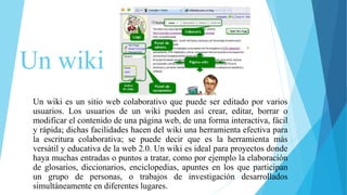 Un wiki
Un wiki es un sitio web colaborativo que puede ser editado por varios
usuarios. Los usuarios de un wiki pueden así crear, editar, borrar o
modificar el contenido de una página web, de una forma interactiva, fácil
y rápida; dichas facilidades hacen del wiki una herramienta efectiva para
la escritura colaborativa; se puede decir que es la herramienta más
versátil y educativa de la web 2.0. Un wiki es ideal para proyectos donde
haya muchas entradas o puntos a tratar, como por ejemplo la elaboración
de glosarios, diccionarios, enciclopedias, apuntes en los que participan
un grupo de personas, o trabajos de investigación desarrollados
simultáneamente en diferentes lugares.
 
