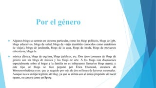 Por el género
 Algunos blogs se centran en un tema particular, como los blogs políticos, blogs de Igbt,
blogs educativos, blogs de salud, blogs de viajes (también conocidos como cuadernos
de viajes), blogs de jardinería, blogs de la casa, blogs de moda, blogs de proyectos
educativos, blogs de
 música clásica, blogs de esgrima, blogs jurídicos, etc. Dos tipos comunes de blogs de
género son los blogs de música y los blogs de arte. A los blogs con discusiones
especialmente sobre el hogar y la familia no es infrecuente llamarlos blogs mamá, y
este tipo de blogs se hizo popular por Érica Diamond, creadora de
Womenonthefence.com. que es seguido por más de dos millones de lectores mensuales.
Aunque no es un tipo legítimo de blog. ya que se utiliza con el único propósito de hacer
spams, se conoce como un Splog
 