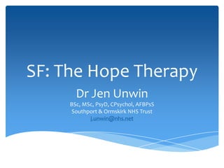 SF: The Hope Therapy
Dr Jen Unwin
BSc, MSc, PsyD, CPsychol, AFBPsS
Southport & Ormskirk NHS Trust
j.unwin@nhs.net
 