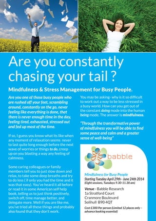 Are you one of those busy people who
are rushed off your feet, scrambling
around, constantly on the go, never
feeling like everything is done, that
there is never enough time in the day,
feeling tired, exhausted, stressed out
and fed up most of the time.
If so, I guess you know what its like when
any moment of relaxation seems never
to last quite long enough before the next
wave of worries or things to do, creep
up on you blasting a way any feeling of
calmness.
Some caring colleagues or family
members tell you to just slow down and
relax, to take some deep breaths and try
to do less ( if only you had the time and it
was that easy). You’ve heard it all before
or read it in some American self help
book, telling us to just think positively,
switch off, time manage better, and
delegate more. Well if you are like me,
you’ve tried all these things and probably
also found that they don’t work.
You may be asking- why is it so difficult
to work out a way to be less stressed in
a busy world. How can you get out of
the constant doing mode into the human
being mode. The answer is mindfulness.
“Through the transformative power
of mindfulness you will be able to find
some peace and calm and a greater
sense of well-being”
Are you constantly
chasing your tail ?
Mindfulness & Stress Management for Busy People.
Mindfulness for Busy People
Starting Tuesday April 29th - June 24th 2014
(Eight sessions, Tuesdays 9.30-11.30 am)
Venue - Babble Research
1a Stratford Court
Cranmore Boulevard
Solihull B90 4QT
Cost £300 Per person (Limited 12 places only –
advance booking essential)
 