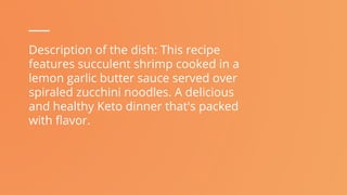 Description of the dish: This recipe
features succulent shrimp cooked in a
lemon garlic butter sauce served over
spiraled zucchini noodles. A delicious
and healthy Keto dinner that's packed
with flavor.
 