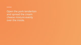 Open the pork tenderloin
and spread the cream
cheese mixture evenly
over the inside.
 
