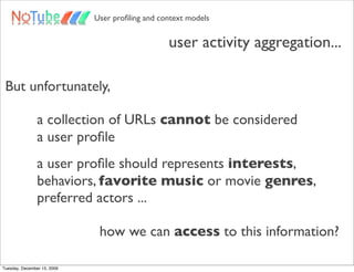 User proﬁling and context models


                                                 user activity aggregation...

 But unfortunately,

                a collection of URLs cannot be considered
                a user proﬁle
                a user proﬁle should represents interests,
                behaviors, favorite music or movie genres,
                preferred actors ...

                              how we can access to this information?

Tuesday, December 15, 2009
 