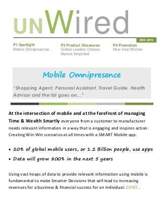 UNWired
P1 Spotlight
Mobile Omnipresence

P3 Product Showcase
Global Leaders Choose
Market Simplified

DEC 2013

P4 Promotion
New Year Wishes

Mobile Omnipresence
“Shopping Agent, Personal Assistant, Travel Guide, Health
Advisor and the list goes on…”

At the intersection of mobile and at the forefront of managing
Time & Wealth Smartly everyone from a customer to manufacturer
needs relevant information in a way that is engaging and inspires action.
Creating Win-Win scenarios at all times with a SMART Mobile app.
 20% of global mobile users, or 1.2 Billion people, use apps
 Data will grow 800% in the next 5 years
Using vast heaps of data to provide relevant information using mobile is
fundamental to make Smarter Decisions that will lead to increasing
revenues for a business & financial success for an individual. CONT…

 