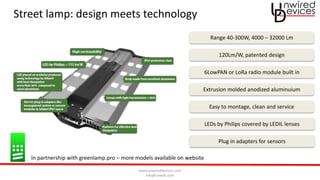 www.unwireddevices.com
info@unwds.com
Street lamp: design meets technology
Range 40-300W, 4000 – 32000 Lm
Plug in adapters for sensors
LEDs by Philips covered by LEDIL lenses
6LowPAN or LoRa radio module built in
Extrusion molded anodized aluminuium
Easy to montage, clean and service
In partnership with greenlamp.pro – more models available on website
120Lm/W, patented design
 