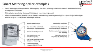 www.unwireddevices.com
info@unwds.com
Smart Metering device examples
Real-time sealing control and
unauthorized access prevention
Remote data acquisition
Overload detection and
immediate reporting
Remote self-check procedure
Overvoltage and undervoltage
detection and reporting
Optional smarthome
integration (6LoWPAN only)
Remote data acquisition
Real-time sealing control and
unauthorized access prevention
Optional smarthome
integration (6LoWPAN only)
Real-time water leaks detection
and reporting
• Smart Metering is not about remote metering only. It is about providing added value for both tenants and building
management companies
• Main solution is metering devices with integrated smart metering module
• External smart metering modules can be used to control existing metering devices (up to 6 pulse-output devices per
module or up to 2 RS232/RS485 devices per module)
 