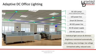 www.unwireddevices.com
info@unwds.com
Adaptive DC Office Lighting
230 VAC power line
AC-DC power supply
DC LED Lamps
without integrated power supplies
48 VDC power line
Smart DC Dimmer
LED power line
Individual light sensors & dimmers
Brightness maintained automatically
Less cabling, easy montage, low voltage
Unmatched safety, reduced costs
 