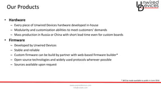 www.unwireddevices.com
info@unwds.com
Our Products
• Hardware
– Every piece of Unwired Devices hardware developed in-house
– Modularity and customization abilities to meet customers’ demands
– Mass production in Russia or China with short lead time even for custom boards
• Firmware
– Developed by Unwired Devices
– Stable and reliable
– Custom firmware can be build by partner with web-based firmware builder*
– Open source technologies and widely used protocols wherever possible
– Sources available upon request
* Will be made available to public in June 2016
 