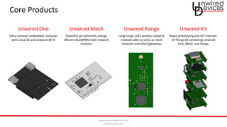 www.unwireddevices.com
info@unwds.com
Core Products
Unwired One Unwired Mesh Unwired Range Unwired Kit
Ultra-compact embedded computer
with Linux OS and onboard Wi-Fi
Powerful yet extremely energy
efficient 6LoWPAN mesh network
modules
Long-range LoRa wireless network
modules able to serve as mesh
network controllers/gateways
Rapid prototyping and DIY Internet-
of-Things kit combining Unwired
One, Mesh, and Range
 