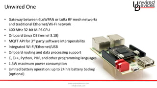 www.unwireddevices.com
info@unwds.com
Unwired One
• Gateway between 6LoWPAN or LoRa RF mesh networks
and traditional Ethernet/Wi-Fi network
• 400 MHz 32-bit MIPS CPU
• Onboard Linux OS (kernel 3.18)
• MQTT API for 3rd party software interoperability
• Integrated Wi-Fi/Ethernet/USB
• Onboard routing and data processing support
• C, C++, Python, PHP, and other programming languages
• 1.5W maximum power consumption
• Limited battery operation: up to 24 hrs battery backup
(optional)
 