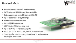 www.unwireddevices.com
info@unwds.com
Unwired Mesh
• 6LoWPAN mesh network node modules
• 2450 MHz and 868 MHz versions available
• Battery powered up to 10 years on CR2450
• Up to 200 m Line-of-Sight range
• Bidirectional communication
• Up to 250 kbps data rate
• ARM Cortex-M3 processing core
• Up to 15 GPIO and 8 analog inputs
• UART (RS232 or RS485), SPI, and I2C/I2S interfaces
• Small size for easy integration in existing as well as newly
developed appliances
 