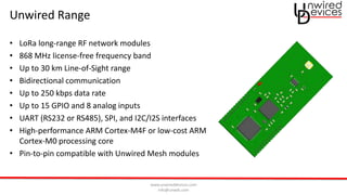 www.unwireddevices.com
info@unwds.com
Unwired Range
• LoRa long-range RF network modules
• 868 MHz license-free frequency band
• Up to 30 km Line-of-Sight range
• Bidirectional communication
• Up to 250 kbps data rate
• Up to 15 GPIO and 8 analog inputs
• UART (RS232 or RS485), SPI, and I2C/I2S interfaces
• High-performance ARM Cortex-M4F or low-cost ARM
Cortex-M0 processing core
• Pin-to-pin compatible with Unwired Mesh modules
 