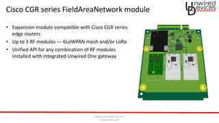 www.unwireddevices.com
info@unwds.com
Cisco CGR series FieldAreaNetwork module
• Expansion module compatible with Cisco CGR series
edge routers
• Up to 3 RF modules — 6LoWPAN mesh and/or LoRa
• Unified API for any combination of RF modules
installed with integrated Unwired One gateway
 