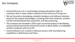 www.unwireddevices.com
info@unwds.com
Our Company
• Unwired Devices LLC is a technology company devoted to offer its
customers best-in-class modern solutions of the Internet of Things era.
• We are focused on developing complete hardware and software solutions
based on the newest technologies, including IPv6 mesh networks, wireless
control and distributed data acquisition, and fog computing.
• The company was founded in 2015 upon successful project of developing
and launching Unwired One (formerly known as Black Swift), an embedded
wireless computer with Linux OS.
• Unwired Devices LLC is based in Moscow, Russia, with manufacturing
capabilities in both Russia and China.
 