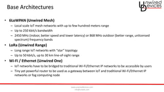 www.unwireddevices.com
info@unwds.com
Base Architectures
• 6LoWPAN (Unwired Mesh)
– Local scale IoT mesh networks with up to few hundred meters range
– Up to 250 kbit/s bandwidth
– 2450 MHz (indoor, better speed and lower latency) or 868 MHz outdoor (better range, unlicensed
spectrum) frequency bands
• LoRa (Unwired Range)
– Long range IoT networks with “star” topology
– Up to 50 kbit/s, up to 30 km line-of-sight range
• Wi-Fi / Ethernet (Unwired One)
– IoT networks have to be bridged to traditional Wi-Fi/Ethernet IP networks to be accessible by users
– Tiny yet powerful router to be used as a gateway between IoT and traditional Wi-Fi/Ethernet IP
networks or fog computing node
 