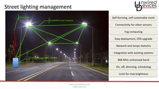 www.unwireddevices.com
info@unwds.com
Street lighting management
6LoWPAN mesh network
3G or LoRa
Street management cabinet
Self-forming, self-sustainable mesh
Connectivity for other sensors
Fog computing
Easy deployment, OTA upgrade
Network and lamps statistics
Integration with existing systems
868 MHz unlicensed band
On, off, dimming, scheduling
Limit for max brightness
 