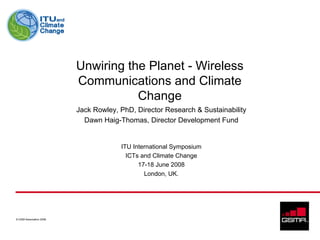 Unwiring the Planet - Wireless
                         Communications and Climate
                                    Change
                         Jack Rowley, PhD, Director Research & Sustainability
                           Dawn Haig-Thomas, Director Development Fund


                                      ITU International Symposium
                                        ICTs and Climate Change
                                            17-18 June 2008
                                              London, UK.




© GSM Association 2008
 