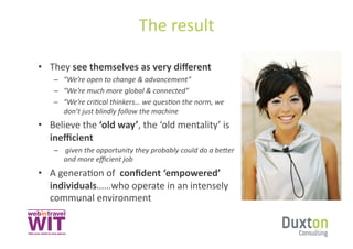 The	
  result	
  

•  They	
  see	
  themselves	
  as	
  very	
  diﬀerent	
  
     –  “We’re	
  open	
  to	
  change	
  &	
  advancement”	
  
     –  “We’re	
  much	
  more	
  global	
  &	
  connected”	
  
     –  “We’re	
  cri8cal	
  thinkers…	
  we	
  ques8on	
  the	
  norm,	
  we	
  
        don’t	
  just	
  blindly	
  follow	
  the	
  machine	
  
•  Believe	
  the	
  ‘old	
  way’,	
  the	
  ‘old	
  mentality’	
  is	
  
   ineﬃcient	
  
     –  	
  given	
  the	
  opportunity	
  they	
  probably	
  could	
  do	
  a	
  beBer	
  
        and	
  more	
  eﬃcient	
  job	
  
•  A	
  generaSon	
  of	
  	
  conﬁdent	
  ‘empowered’	
  
   individuals……who	
  operate	
  in	
  an	
  intensely	
  
   communal	
  environment	
  
 