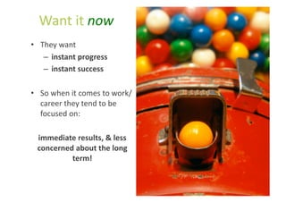 Want	
  it	
  now	
  
•  They	
  want	
  	
  
    –  instant	
  progress	
  
    –  instant	
  success	
  

•  So	
  when	
  it	
  comes	
  to	
  work/
   career	
  they	
  tend	
  to	
  be	
  
   focused	
  on:	
  

  immediate	
  results,	
  &	
  less	
  
  concerned	
  about	
  the	
  long	
  
           term!	
  
 