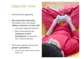 Upgrade	
  now	
  
•  Obsessed	
  with	
  upgrading	
  

•  Not	
  necessarily	
  ‘improving’	
  
   themselves,	
  but	
  more	
  about	
  
   adding	
  a	
  ‘premium’	
  to	
  one’s	
  self:	
  
    –  new	
  skills	
  added	
  to	
  their	
  CV	
  
    –  New	
  achievements	
  are	
  
       milestones	
  in	
  their	
  
       development,	
  ie	
  overseas	
  
       trip,	
  industry	
  courses	
  


•  With	
  each	
  upgrade	
  comes	
  even	
  
   greater	
  expectaUons:	
  
      –  Pay	
  increase,	
  be]er	
  Stle,	
  respect,	
  
         status,	
  etc.	
  
 