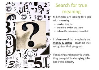 Search	
  for	
  true	
  
           meaning	
  
•  Millennials	
  	
  are	
  looking	
  for	
  a	
  job	
  
   with	
  meaning	
  
      –  In	
  what	
  they	
  do	
  
      –  Their	
  role	
  within	
  the	
  team	
  
      –  In	
  how	
  they	
  can	
  progress	
  with	
  it	
  


•  In	
  absence	
  of	
  that	
  emphasis	
  on	
  
   money	
  &	
  status	
  –	
  anything	
  that	
  
   recognizes	
  their	
  progress.	
  

•  If	
  meaning	
  and	
  money	
  is	
  short,	
  
   they	
  are	
  quick	
  in	
  changing	
  jobs	
  
   and	
  even	
  industry	
  
 