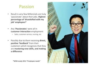 Passion	
  
•  Result	
  is	
  very	
  few	
  Millennials	
  are	
  truly	
  
   ‘passionate’	
  about	
  their	
  jobs.	
  Highest	
  
   percentage	
  of	
  ‘disasUsﬁed	
  with	
  my	
  
   job’	
  employees*	
  

•  Any	
  ‘Passionates’	
  were	
  all	
  in	
  
   customer	
  interacUon	
  employment:	
  	
  
      –  Sales,	
  customer	
  service,	
  nursing,	
  etc	
  


•  Possibly	
  due	
  to	
  them	
  receiving	
  direct,	
  
   posiUve	
  ‘feedback’	
  from	
  their	
  
   customers	
  which	
  recognises	
  that	
  they	
  
   are	
  mastering	
  new	
  skills,	
  and	
  making	
  
   a	
  diﬀerence	
  



        *WDA	
  study	
  2012	
  “Employee	
  needs”	
  
 