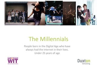 The	
  Millennials	
  
People	
  born	
  in	
  the	
  Digital	
  Age	
  who	
  have	
  
 always	
  had	
  the	
  internet	
  in	
  their	
  lives.	
  
           Under	
  25	
  years	
  of	
  age	
  
 