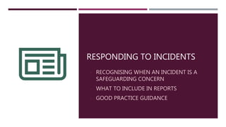 RESPONDING TO INCIDENTS
- RECOGNISING WHEN AN INCIDENT IS A
SAFEGUARDING CONCERN
- WHAT TO INCLUDE IN REPORTS
- GOOD PRACTICE GUIDANCE
 