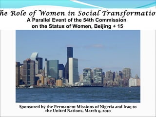 he Role of Women in Social Transformation
        A Parallel Event of the 54th Commission
          on the Status of Women, Beijing + 15




     Sponsored by the Permanent Missions of Nigeria and Iraq to
                 the United Nations, March 9, 2010
 