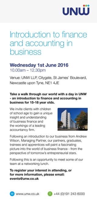 Take a walk through our world with a day in UNW
- an introduction to finance and accounting in
business for 15-18 year olds.
We invite clients with children
of school age to gain a unique
insight and understanding
of business finance and
the workings of a leading
accountancy firm.
Following an introduction to our business from Andrew
Wilson, Managing Partner, our partners, graduates,
trainees and apprentices will paint a fascinating
picture into the world of business finance - from the
perspective of tomorrow’s entrepreneurial stars.
Following this is an opportunity to meet some of our
team at a networking lunch.
To register your interest in attending, or 	
for more information, please email: 		
events@unw.co.uk
Introduction to finance
and accounting in
business
Venue: UNW LLP, Citygate, St James’ Boulevard,
Newcastle upon Tyne, NE1 4JE
Wednesday 1st June 2016
10.00am – 12.30pm
W www.unw.co.uk T +44 (0)191 243 6000
 