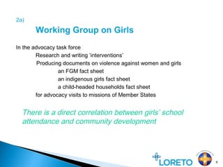 2a)
Working Group on Girls
In the advocacy task force
Research and writing ‘interventions’
Producing documents on violence against women and girls
an FGM fact sheet
an indigenous girls fact sheet
a child-headed households fact sheet
for advocacy visits to missions of Member States
8
There is a direct correlation between girls’ school
attendance and community development
 