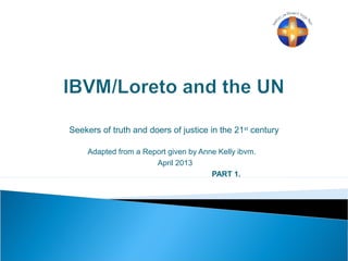Seekers of truth and doers of justice in the 21st
century
Adapted from a Report given by Anne Kelly ibvm.
April 2013
PART 1.
 