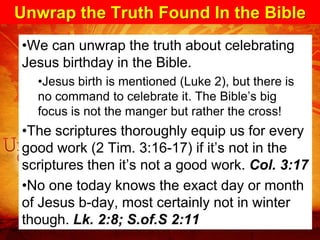 Unwrap the Truth Found In the Bible
•We can unwrap the truth about celebrating
Jesus birthday in the Bible.
  •Jesus birth is mentioned (Luke 2), but there is
  no command to celebrate it. The Bible’s big
  focus is not the manger but rather the cross!
•The scriptures thoroughly equip us for every
good work (2 Tim. 3:16-17) if it’s not in the
scriptures then it’s not a good work. Col. 3:17
•No one today knows the exact day or month
of Jesus b-day, most certainly not in winter
though. Lk. 2:8; S.of.S 2:11
 