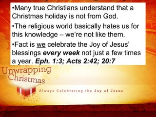 •Many true Christians understand that a
Christmas holiday is not from God.
•The religious world basically hates us for
this knowledge – we’re not like them.
•Fact is we celebrate the Joy of Jesus’
blessings every week not just a few times
a year. Eph. 1:3; Acts 2:42; 20:7
 