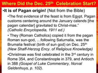 Where Did the Dec. 25th Celebration Start?
•It is of Pagan origin! (Not from the Bible)
  •The first evidence of the feast is from Egypt. Pagan
  customs centering around the January calends [the
  pagan calendar] gravitated to Christ-mas.”
  (Catholic Encyclopedia, 1911 ed.)
  • They (Roman Catholics) copied it from the pagan
  Roman sun-god, …following Saturnalia, was the
  Brumalia festival (birth of sun god) on Dec. 25th
  (New Shaff-Herzog Ency. of Religious Knowledge)
  •Christmas was first celebrated in the 3rd century in
  Rome 354, and Constantinople in 379, and Antioch
  in 388 (Gospel of Luke Commentary, Norval
  Geldenhuys, p. 102).
 