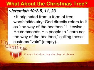 What About the Christmas Tree?
•Jeremiah 10:2-5, 11, 23
  • It originated from a form of tree
  worship/idolatry: God directly refers to it
  as “the way of the heathen.” Likewise,
  He commands His people to “learn not
  the way of the heathen,” calling these
  customs “vain” (empty).
 