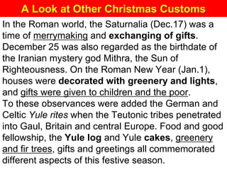 A Look at Other Christmas Customs
In the Roman world, the Saturnalia (Dec.17) was a
time of merrymaking and exchanging of gifts.
December 25 was also regarded as the birthdate of
the Iranian mystery god Mithra, the Sun of
Righteousness. On the Roman New Year (Jan.1),
houses were decorated with greenery and lights,
and gifts were given to children and the poor.
To these observances were added the German and
Celtic Yule rites when the Teutonic tribes penetrated
into Gaul, Britain and central Europe. Food and good
fellowship, the Yule log and Yule cakes, greenery
and fir trees, gifts and greetings all commemorated
different aspects of this festive season.
 