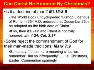 Can Christ Be Honored By Christmas?
•Is it a doctrine of man? Mt.15:8-9
  •The World Book Encyclopedia: “Bishop Liberious
  of Rome In 354 A.D. ordered that December 25th
  be adopted as the birth date of Christ.”
  •If so, then it’s vain and Christ is not truly
  honored. Jn. 4:24; Col. 3:17
•Some reject the commandment of God for
their man-made traditions. Mark 7:9
  •Some say, “It has more meaning since we
  remember Him so infrequently”. …i.e. Christmas,
  Easter, Communion sparingly
 