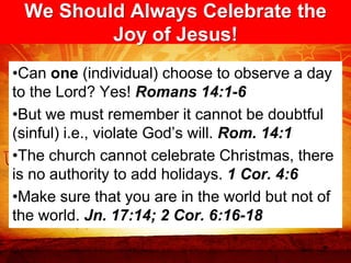 We Should Always Celebrate the
         Joy of Jesus!
•Can one (individual) choose to observe a day
to the Lord? Yes! Romans 14:1-6
•But we must remember it cannot be doubtful
(sinful) i.e., violate God’s will. Rom. 14:1
•The church cannot celebrate Christmas, there
is no authority to add holidays. 1 Cor. 4:6
•Make sure that you are in the world but not of
the world. Jn. 17:14; 2 Cor. 6:16-18
 