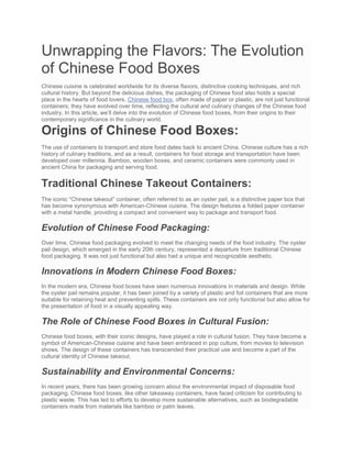 Unwrapping the Flavors: The Evolution
of Chinese Food Boxes
Chinese cuisine is celebrated worldwide for its diverse flavors, distinctive cooking techniques, and rich
cultural history. But beyond the delicious dishes, the packaging of Chinese food also holds a special
place in the hearts of food lovers. Chinese food box, often made of paper or plastic, are not just functional
containers; they have evolved over time, reflecting the cultural and culinary changes of the Chinese food
industry. In this article, we’ll delve into the evolution of Chinese food boxes, from their origins to their
contemporary significance in the culinary world.
Origins of Chinese Food Boxes:
The use of containers to transport and store food dates back to ancient China. Chinese culture has a rich
history of culinary traditions, and as a result, containers for food storage and transportation have been
developed over millennia. Bamboo, wooden boxes, and ceramic containers were commonly used in
ancient China for packaging and serving food.
Traditional Chinese Takeout Containers:
The iconic “Chinese takeout” container, often referred to as an oyster pail, is a distinctive paper box that
has become synonymous with American-Chinese cuisine. The design features a folded paper container
with a metal handle, providing a compact and convenient way to package and transport food.
Evolution of Chinese Food Packaging:
Over time, Chinese food packaging evolved to meet the changing needs of the food industry. The oyster
pail design, which emerged in the early 20th century, represented a departure from traditional Chinese
food packaging. It was not just functional but also had a unique and recognizable aesthetic.
Innovations in Modern Chinese Food Boxes:
In the modern era, Chinese food boxes have seen numerous innovations in materials and design. While
the oyster pail remains popular, it has been joined by a variety of plastic and foil containers that are more
suitable for retaining heat and preventing spills. These containers are not only functional but also allow for
the presentation of food in a visually appealing way.
The Role of Chinese Food Boxes in Cultural Fusion:
Chinese food boxes, with their iconic designs, have played a role in cultural fusion. They have become a
symbol of American-Chinese cuisine and have been embraced in pop culture, from movies to television
shows. The design of these containers has transcended their practical use and become a part of the
cultural identity of Chinese takeout.
Sustainability and Environmental Concerns:
In recent years, there has been growing concern about the environmental impact of disposable food
packaging. Chinese food boxes, like other takeaway containers, have faced criticism for contributing to
plastic waste. This has led to efforts to develop more sustainable alternatives, such as biodegradable
containers made from materials like bamboo or palm leaves.
 