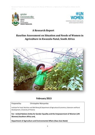 Research Report: Baseline Study on the Needs of Women in Agriculture in KwaZulu Natal, South
Africa
1
A Research Report
Baseline Assessment on Situation and Needs of Women in
Agriculture in Kwazulu-Natal, South Africa
February 2013
Prepared by: Christopher Manyamba
Institute for Food, Nutrition and Well Being & Department of Agricultural Economics, Extension and Rural
Development, University of Pretoria
For: United Nations Entity for Gender Equality and the Empowerment of Women (UN
Women)-Southern Africa and,
Department of Agriculture and Environmental Affairs (Kwa-Zulu Natal)
 