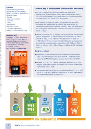 2 UNWTO Tourism Highlights, 2015 Edition
Tourism, key to development, prosperity and well-being
• An ever-increasing number of destinations worldwide have
opened up to, and invested in tourism, turning it into a key driver of
socio-economic progress through the creation of jobs and enterprises,
export revenues, and infrastructure development.
• Over the past six decades, tourism has experienced continued
expansion and diversification, to become one of the largest and
fastest-growing economic sectors in the world. Many new destinations
have emerged in addition to the traditional favourites of Europe and
North America.
• Despite occasional shocks, tourism has shown virtually uninterrupted
growth. International tourist arrivals have increased from 25 million
globally in 1950, to 278 million in 1980, 527 million in 1995, and
1133 million in 2014. Likewise, international tourism receipts earned
by destinations worldwide have surged from US$ 2 billion in 1950 to
US$ 104 billion in 1980, US$ 415 billion in 1995 and US$ 1245 billion
in 2014.
Long-term outlook
• International tourist arrivals worldwide are expected to increase by
3.3% a year between 2010 and 2030 to reach 1.8 billion by 2030,
according to UNWTO’s long term forecast Tourism Towards 2030.
• Between 2010 and 2030, arrivals in emerging destinations (+4.4% a
year) are expected to increase at twice the rate of those in advanced
economies (+2.2% a year).
• The market share of emerging economies increased from 30% in 1980
to 45% in 2014, and is expected to reach 57% by 2030, equivalent to
over 1 billion international tourist arrivals.
30%
ofservices
exports
1.5trillion
inexports
Contents
International tourist arrivals	 4
International tourism receipts	 5
World’s top tourism destinations	 6
Regional results	 7
Europe	8
Asia and the Pacific	 9
Americas	10
Africa	11
Middle East	 12
Outbound tourism	 12
Top outbound markets	 13
UNWTO Tourism Towards 2030	14
www.unwto.org/annualreports
About UNWTO
The World Tourism Organization
(UNWTO) is the United Nations
specialized agency mandated
with the promotion of responsible,
sustainable and universally
accessible tourism.
Find out more on: unwto.org
http://www.e-unwto.org/doi/book/10.18111/9789284416899-Friday,February12,20166:33:29AM-IPAddress:125.165.102.115
 
